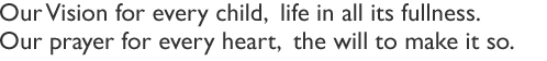 Our Vision for every child,  life in all its fullness.Our prayer for every heart,  the will to make it so.