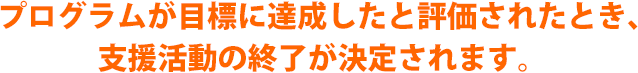 プログラムが目標に達成したと評価されたとき、支援活動の終了が決定されます。