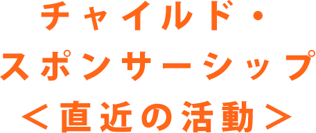 チャイルド・スポンサーシップ　直近の活動