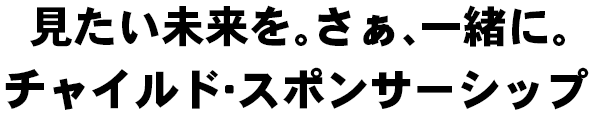 見たい未来を。さぁ、一緒に。チャイルド・スポンサーシップ