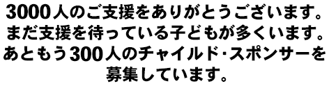 3000人のご支援をありがとうございます。まだ支援を待っている子どもが多くいます。あともう３００人のチャイルド・スポンサーを募集しています。